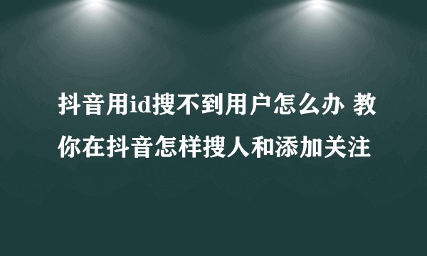 抖音用id搜不到用户怎么办 教你在抖音怎样搜人和添加关注