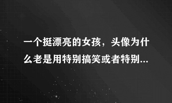 一个挺漂亮的女孩，头像为什么老是用特别搞笑或者特别丑的图片？