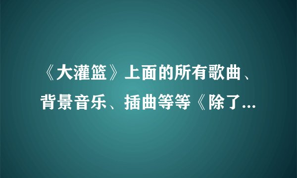 《大灌篮》上面的所有歌曲、背景音乐、插曲等等《除了周大侠》………