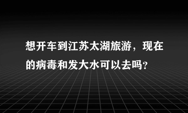 想开车到江苏太湖旅游，现在的病毒和发大水可以去吗？
