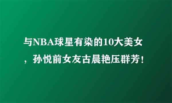 与NBA球星有染的10大美女，孙悦前女友古晨艳压群芳！