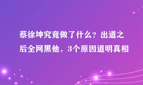 蔡徐坤究竟做了什么？出道之后全网黑他，3个原因道明真相