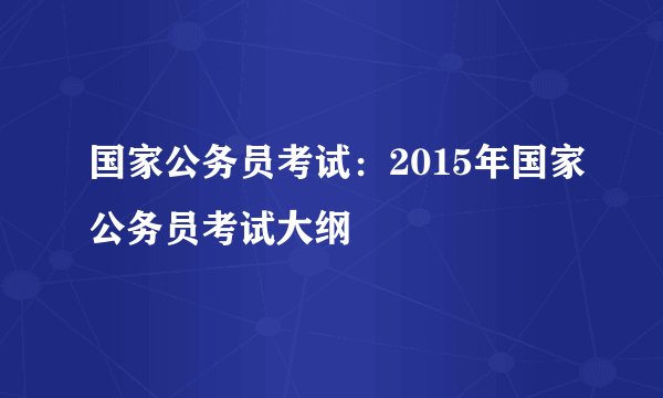 国家公务员考试：2015年国家公务员考试大纲