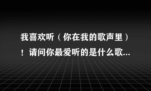 我喜欢听（你在我的歌声里）！请问你最爱听的是什么歌曲！分享一下吧！