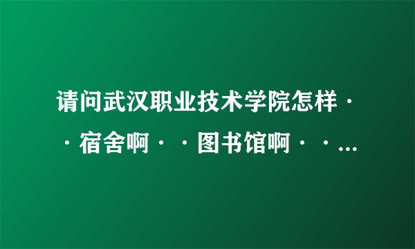请问武汉职业技术学院怎样··宿舍啊··图书馆啊··环境啊··越多越好··谢谢··