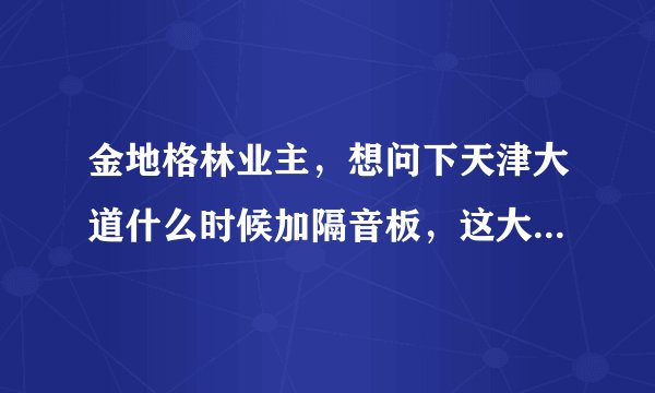 金地格林业主，想问下天津大道什么时候加隔音板，这大晚上的睡觉太吵了。白天吵也就算了，晚上大车不断