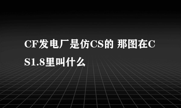 CF发电厂是仿CS的 那图在CS1.8里叫什么
