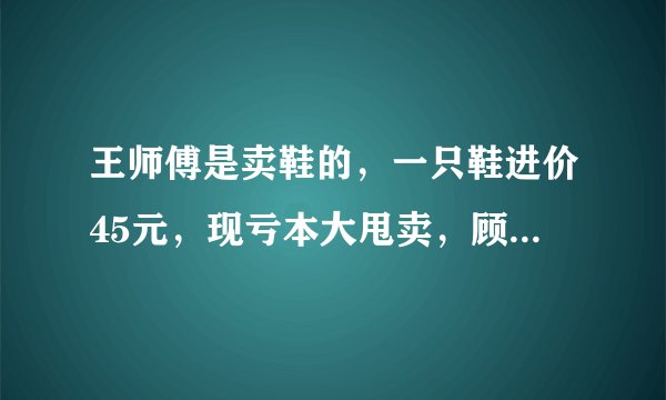 王师傅是卖鞋的，一只鞋进价45元，现亏本大甩卖，顾客给35元买了一双鞋，给王师傅100元假钱，王师