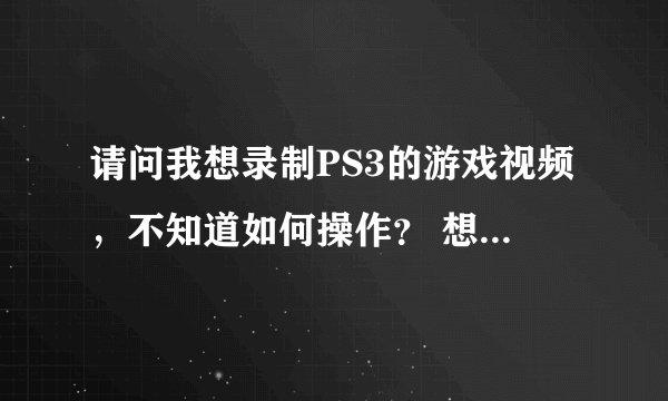 请问我想录制PS3的游戏视频，不知道如何操作？ 想录制PS3的游戏视频  不知道怎么录制？