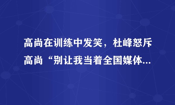 高尚在训练中发笑，杜峰怒斥高尚“别让我当着全国媒体的面把你赶出去”，你怎么看？