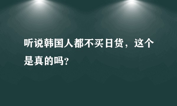 听说韩国人都不买日货，这个是真的吗？