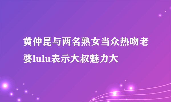 黄仲昆与两名熟女当众热吻老婆lulu表示大叔魅力大