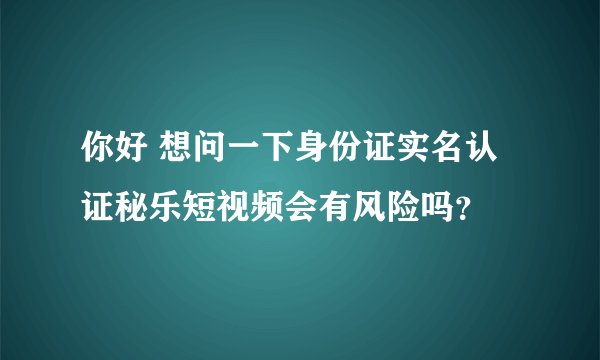 你好 想问一下身份证实名认证秘乐短视频会有风险吗？