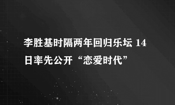 李胜基时隔两年回归乐坛 14日率先公开“恋爱时代”