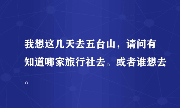 我想这几天去五台山,请问有知道哪家旅行社去。或者谁想去。