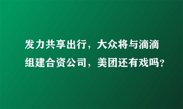 发力共享出行，大众将与滴滴组建合资公司，美团还有戏吗？