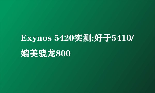 Exynos 5420实测:好于5410/媲美骁龙800