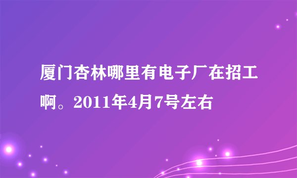 厦门杏林哪里有电子厂在招工啊。2011年4月7号左右