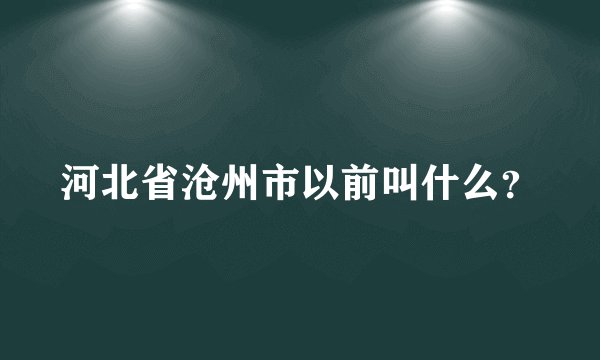 河北省沧州市以前叫什么？