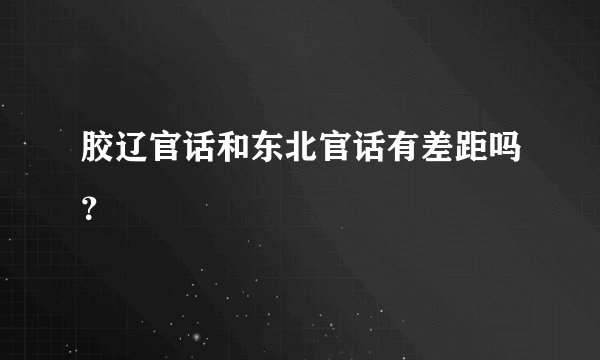 胶辽官话和东北官话有差距吗？