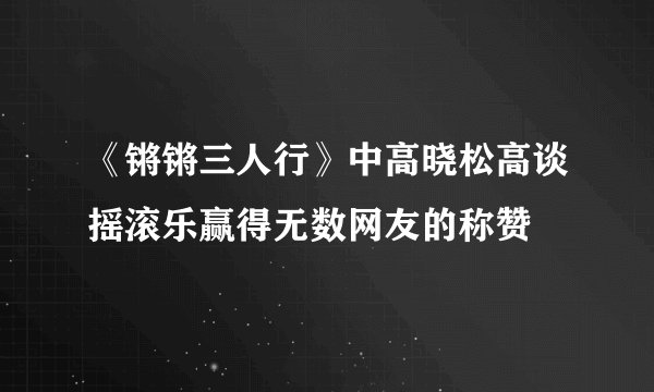 《锵锵三人行》中高晓松高谈摇滚乐赢得无数网友的称赞