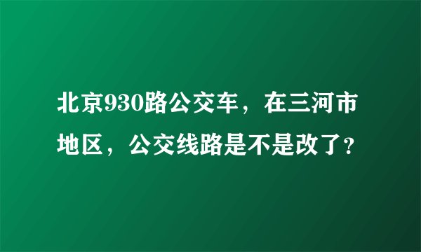 北京930路公交车,在三河市地区,公交线路是不是改了?