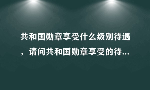 共和国勋章享受什么级别待遇，请问共和国勋章享受的待遇是什么？