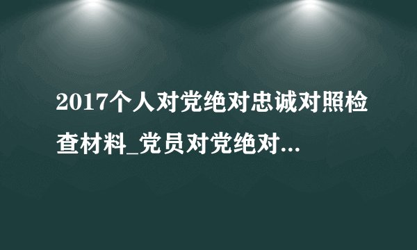 2017个人对党绝对忠诚对照检查材料_党员对党绝对忠诚对照检查材
