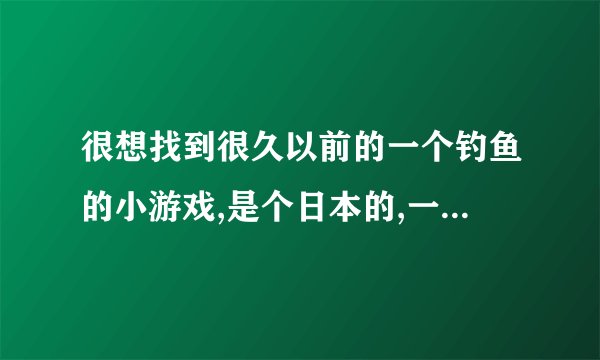 很想找到很久以前的一个钓鱼的小游戏,是个日本的,一个小猫座在一条鱼上钓鱼,有个很大的锅子在旁边的,钓到垃圾放到锅子里会沉下去,有谁知道哪里能下载到这个小游戏吗？谢谢了？