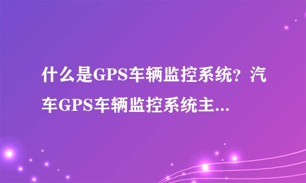 什么是GPS车辆监控系统？汽车GPS车辆监控系统主要有什么功能？