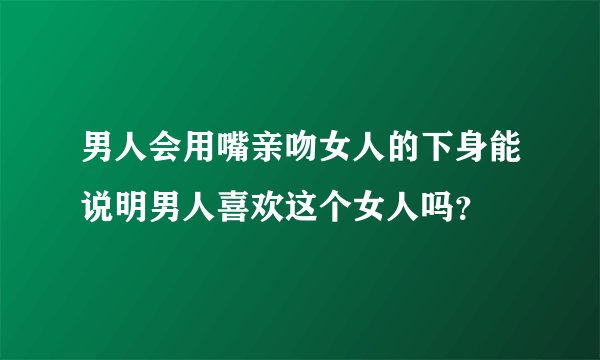 男人会用嘴亲吻女人的下身能说明男人喜欢这个女人吗？