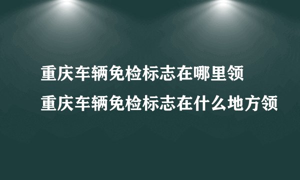 重庆车辆免检标志在哪里领 重庆车辆免检标志在什么地方领