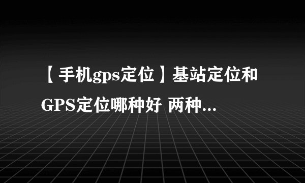 【手机gps定位】基站定位和GPS定位哪种好 两种定位技术优缺点比较