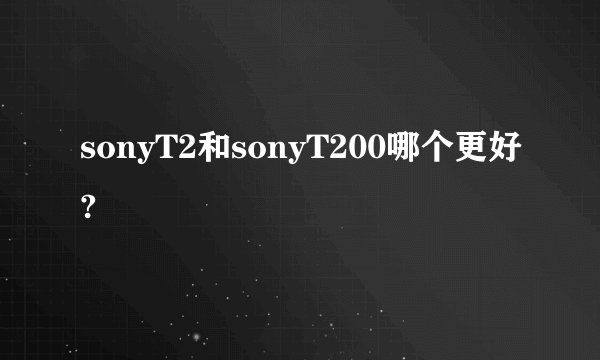 sonyT2和sonyT200哪个更好?