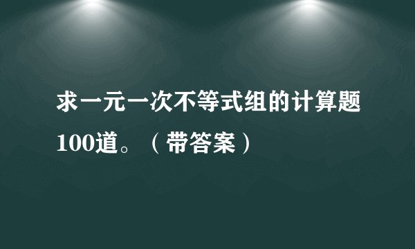 求一元一次不等式组的计算题100道。（带答案）