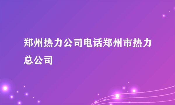 郑州热力公司电话郑州市热力总公司