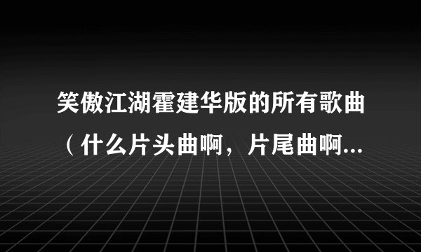 笑傲江湖霍建华版的所有歌曲（什么片头曲啊，片尾曲啊，插曲什么的）