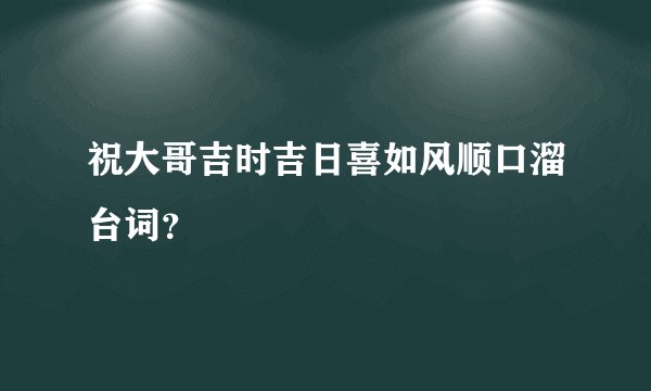 祝大哥吉时吉日喜如风顺口溜台词？