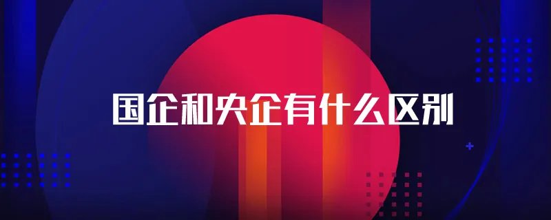 国企和央企有什么区别