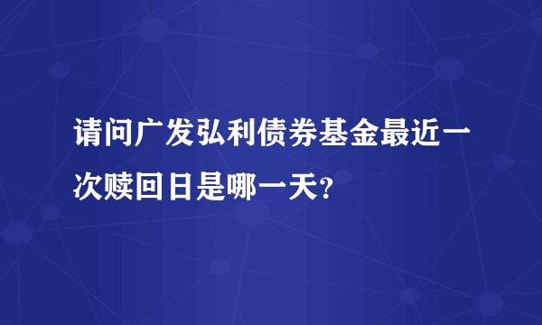 请问广发弘利债券基金最近一次赎回日是哪一天？