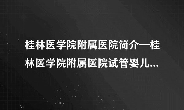 桂林医学院附属医院简介—桂林医学院附属医院试管婴儿成功率怎么样