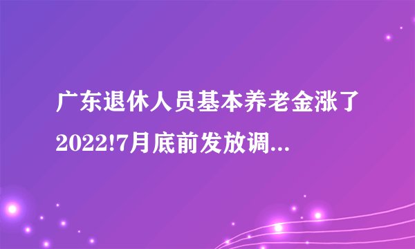 广东退休人员基本养老金涨了2022!7月底前发放调整增加的基本养老金了