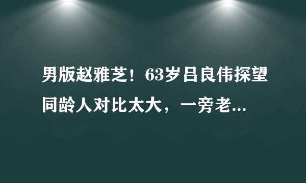 男版赵雅芝！63岁吕良伟探望同龄人对比太大，一旁老太眼神亮了