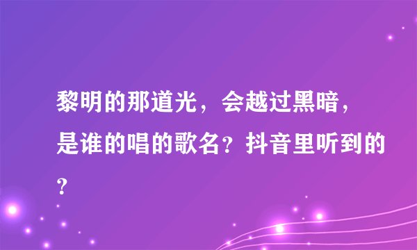 黎明的那道光，会越过黑暗，是谁的唱的歌名？抖音里听到的？