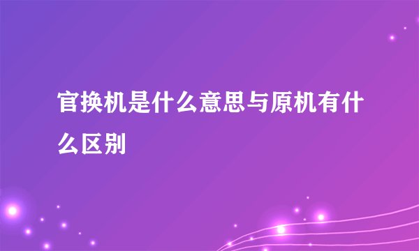 官换机是什么意思与原机有什么区别