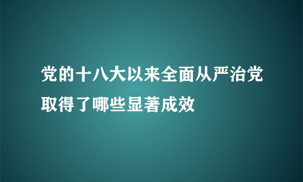 党的十八大以来全面从严治党取得了哪些显著成效