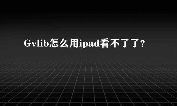 Gvlib怎么用ipad看不了了？