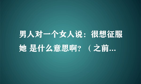 男人对一个女人说：很想征服她 是什么意思啊？（之前已经发生过关系了）、这个男人喜欢这个女人嘛？