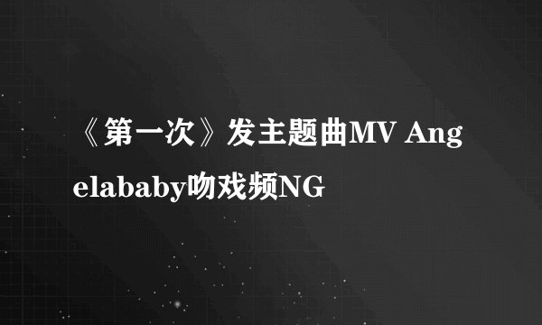 《第一次》发主题曲MV Angelababy吻戏频NG