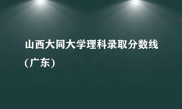 山西大同大学理科录取分数线(广东)